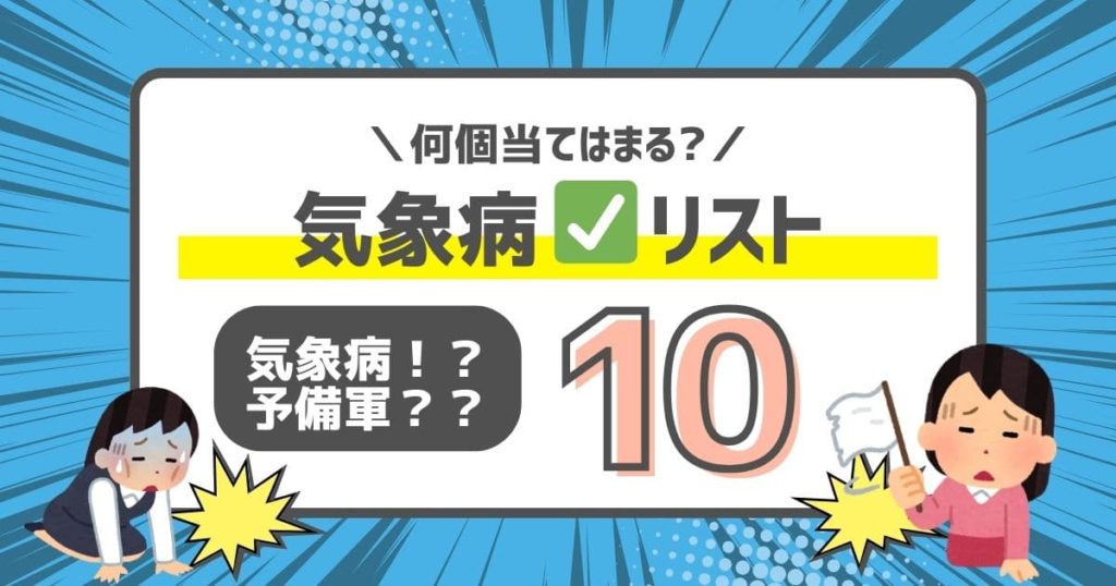 2.アナタは何個当てはまる！？気象病チェックリスト。
下記は気象病チェックリストになります。当てはまる項目が多ければ多いほど気象病になりやすいかも！？

天候が悪い時に体調が悪い。
雨が降る前や天気が悪化する前に、何となく天気の変化が予測できる​。
頭痛持ち（緊張型頭痛、片頭痛など）である。
首こり、肩こりがある。首肩の持病や不調がある。
めまいや耳鳴りが起こりやすい。
低気圧に弱い。起床時、日中も常にだるい。​
低血圧気味である。血圧が低くなると体調不良が起きる。​
ストレスを感じやすい傾向がある。​
古傷があり、時折痛みが出る。
原因不明の動悸や消化器の不調がある。

5個以上当てはまる場合は気象病の可能性が高いとされています。​また、3～4個の場合は気象病の予備軍と考えられます。​＊これはあくまで目安であり、正式な診断は医師によるものとなります。