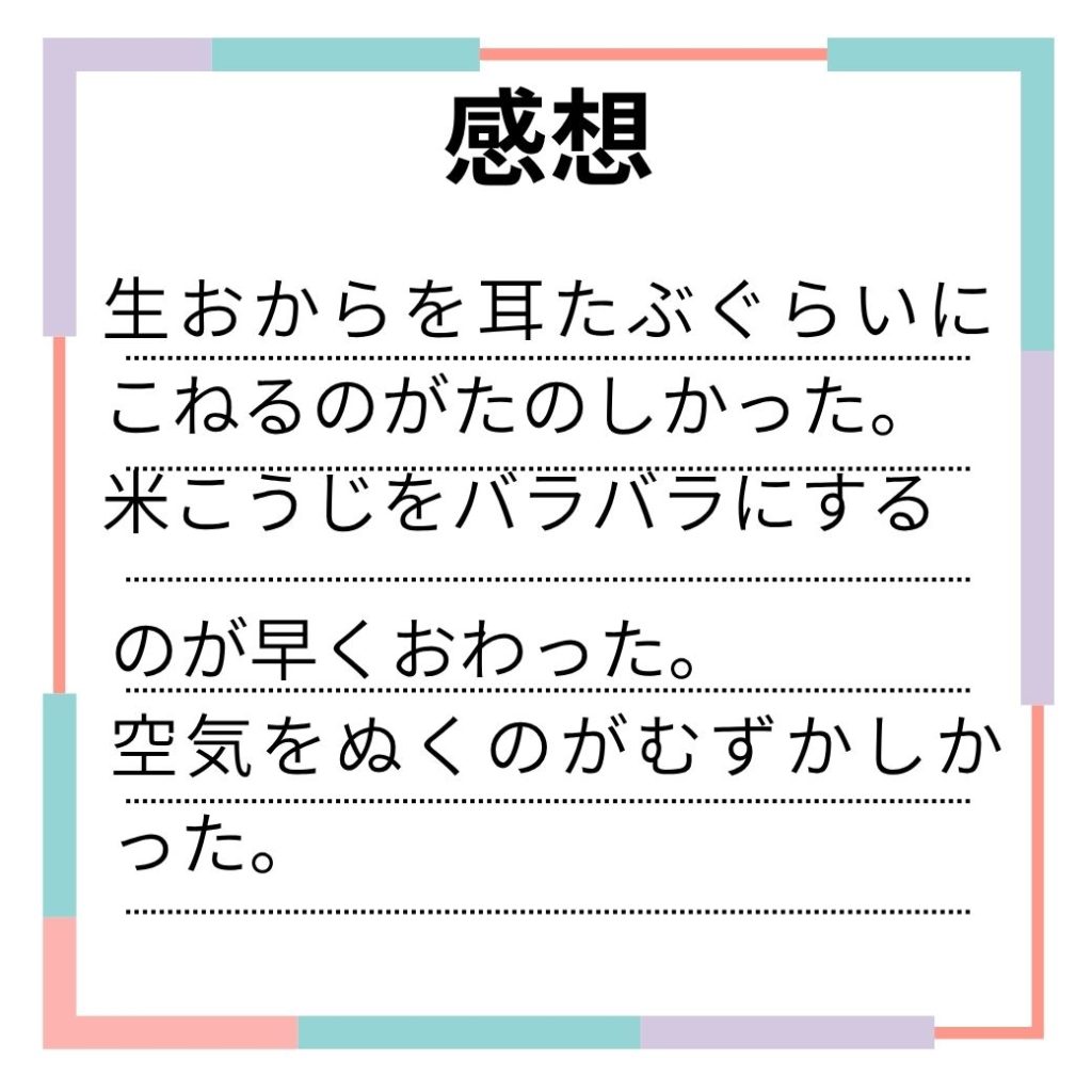 感想
生おからを耳たぶぐらいにこねるのが楽しかった。
米糀をバラバラにするのが早く終わった。
空気を抜くのがむずかしかった。